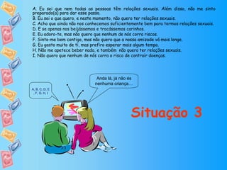 Anda lá, já não és nenhuma criança… Situação 3 A. Eu sei que nem todas as pessoas têm relações sexuais. Além disso, não me sinto preparado(a) para dar esse passo. B. Eu sei o que quero, e neste momento, não quero ter relações sexuais. C. Acho que ainda não nos conhecemos suficientemente bem para termos relações sexuais. D. E se apenas nos beijássemos e trocássemos carinhos. E. Eu adoro-te, mas não quero que nenhum de nós corra riscos. F. Sinto-me bem contigo, mas não quero que a nossa amizade vá mais longe. G. Eu gosto muito de ti, mas prefiro esperar mais algum tempo. H. Não me apetece beber nada, e também  não quero ter relações sexuais. I. Não quero que nenhum de nós corra o risco de contrair doenças. A ,  B ,  C ,  D ,  E ,  F ,  G ,  H ,  I 
