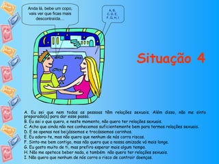 Situação 4 Anda lá, bebe um copo, vais ver que ficas mais descontraída… A ,  B ,  C, D ,  E ,  F, G ,  H ,  I A. Eu sei que nem todas as pessoas têm relações sexuais. Além disso, não me sinto preparado(a) para dar esse passo. B. Eu sei o que quero, e neste momento, não quero ter relações sexuais. C. Acho que ainda não nos conhecemos suficientemente bem para termos relações sexuais. D. E se apenas nos beijássemos e trocássemos carinhos. E. Eu adoro-te, mas não quero que nenhum de nós corra riscos. F. Sinto-me bem contigo, mas não quero que a nossa amizade vá mais longe. G. Eu gosto muito de ti, mas prefiro esperar mais algum tempo. H. Não me apetece beber nada, e também  não quero ter relações sexuais. I. Não quero que nenhum de nós corra o risco de contrair doenças. 