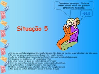 Somos mais que amigos… Sinto-me mesmo atraída por ti. Não queres ir para um sítio mais calmo? Situação 5 A. Eu sei que nem todas as pessoas têm relações sexuais. Além disso, não me sinto preparado(a) para dar esse passo. B. Eu sei o que quero, e neste momento, não quero ter relações sexuais. C. Acho que ainda não nos conhecemos suficientemente bem para termos relações sexuais. D. E se apenas nos beijássemos e trocássemos carinhos. E. Eu adoro-te, mas não quero que nenhum de nós corra riscos. F. Sinto-me bem contigo, mas não quero que a nossa amizade vá mais longe. G. Eu gosto muito de ti, mas prefiro esperar mais algum tempo. H. Não me apetece beber nada, e também  não quero ter relações sexuais. I. Não quero que nenhum de nós corra o risco de contrair doenças. A ,  B ,  C ,  D, E ,  F ,  G ,  H ,  I 