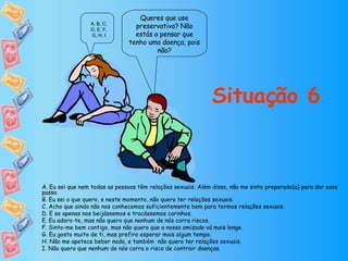 Queres que use preservativo? Não estás a pensar que tenho uma doença, pois não? Situação 6 A, B, C, D, E, F, G, H, I A. Eu sei que nem todas as pessoas têm relações sexuais. Além disso, não me sinto preparado(a) para dar esse passo. B. Eu sei o que quero, e neste momento, não quero ter relações sexuais. C. Acho que ainda não nos conhecemos suficientemente bem para termos relações sexuais. D. E se apenas nos beijássemos e trocássemos carinhos. E. Eu adoro-te, mas não quero que nenhum de nós corra riscos. F. Sinto-me bem contigo, mas não quero que a nossa amizade vá mais longe. G. Eu gosto muito de ti, mas prefiro esperar mais algum tempo. H. Não me apetece beber nada, e também  não quero ter relações sexuais. I. Não quero que nenhum de nós corra o risco de contrair doenças. 