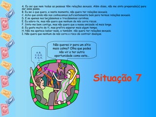 Não queres ir para um sítio mais calmo? Olha que podes não vir a ter outra oportunidade como esta… Situação 7 A. Eu sei que nem todas as pessoas têm relações sexuais. Além disso, não me sinto preparado(a) para dar esse passo. B. Eu sei o que quero, e neste momento, não quero ter relações sexuais. C. Acho que ainda não nos conhecemos suficientemente bem para termos relações sexuais. D. E se apenas nos beijássemos e trocássemos carinhos. E. Eu adoro-te, mas não quero que nenhum de nós corra riscos. F. Sinto-me bem contigo, mas não quero que a nossa amizade vá mais longe. G. Eu gosto muito de ti, mas prefiro esperar mais algum tempo. H. Não me apetece beber nada, e também  não quero ter relações sexuais. I. Não quero que nenhum de nós corra o risco de contrair doenças. A ,  B ,  C, D ,  E ,  F, G ,  H ,  I 