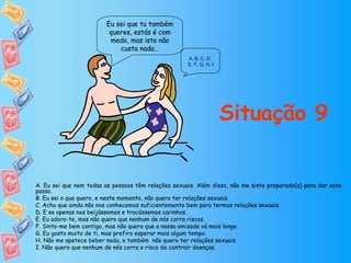 Eu sei que tu também queres, estás é com medo, mas isto não custa nada… Situação 9 A. Eu sei que nem todas as pessoas têm relações sexuais. Além disso, não me sinto preparado(a) para dar esse passo. B. Eu sei o que quero, e neste momento, não quero ter relações sexuais. C. Acho que ainda não nos conhecemos suficientemente bem para termos relações sexuais. D. E se apenas nos beijássemos e trocássemos carinhos. E. Eu adoro-te, mas não quero que nenhum de nós corra riscos. F. Sinto-me bem contigo, mas não quero que a nossa amizade vá mais longe. G. Eu gosto muito de ti, mas prefiro esperar mais algum tempo. H. Não me apetece beber nada, e também  não quero ter relações sexuais. I. Não quero que nenhum de nós corra o risco de contrair doenças. A ,  B ,  C ,  D ,  E, F ,  G ,  H ,  I 