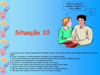 Anda lá, vamos ter relações. Ninguém vai ficar a saber! Situação 10 A ,  B ,  C, D ,  E ,  F, G ,  H ,  I A. Eu sei que nem todas as pessoas têm relações sexuais. Além disso, não me sinto preparado(a) para dar esse passo. B. Eu sei o que quero, e neste momento, não quero ter relações sexuais. C. Acho que ainda não nos conhecemos suficientemente bem para termos relações sexuais. D. E se apenas nos beijássemos e trocássemos carinhos. E. Eu adoro-te, mas não quero que nenhum de nós corra riscos. F. Sinto-me bem contigo, mas não quero que a nossa amizade vá mais longe. G. Eu gosto muito de ti, mas prefiro esperar mais algum tempo. H. Não me apetece beber nada, e também  não quero ter relações sexuais. I. Não quero que nenhum de nós corra o risco de contrair doenças. 