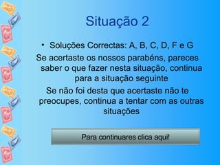Situação 2 Soluções Correctas: A, B, C, D, F e G Se acertaste os nossos parabéns, pareces saber o que fazer nesta situação, continua para a situação seguinte Se não foi desta que acertaste não te preocupes, continua a tentar com as outras situações Para continuares clica aqui! 