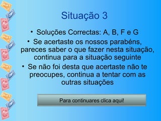 Situação 3 Soluções Correctas: A, B, F e G Se acertaste os nossos parabéns, pareces saber o que fazer nesta situação, continua para a situação seguinte Se não foi desta que acertaste não te preocupes, continua a tentar com as outras situações Para continuares clica aqui! 