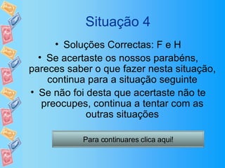 Situação 4 Soluções Correctas: F e H Se acertaste os nossos parabéns, pareces saber o que fazer nesta situação, continua para a situação seguinte Se não foi desta que acertaste não te preocupes, continua a tentar com as outras situações Para continuares clica aqui! 