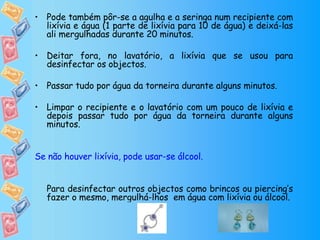 Pode também pôr-se a agulha e a seringa num recipiente com lixívia e água (1 parte de lixívia para 10 de água) e deixá-las ali mergulhadas durante 20 minutos.  Deitar fora, no lavatório, a lixívia que se usou para desinfectar os objectos.  Passar tudo por água da torneira durante alguns minutos. Limpar o recipiente e o lavatório com um pouco de lixívia e depois passar tudo por água da torneira durante alguns minutos.  Se não houver lixívia, pode usar-se álcool. Para desinfectar outros objectos como brincos ou piercing’s fazer o mesmo, mergulhá-lhos  em água com lixívia ou álcool. 