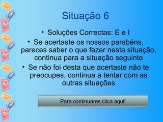Situação 6 Soluções Correctas: E e I Se acertaste os nossos parabéns, pareces saber o que fazer nesta situação, continua para a situação seguinte Se não foi desta que acertaste não te preocupes, continua a tentar com as outras situações Para continuares clica aqui! 