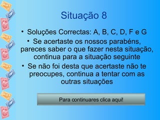 Situação 8 Soluções Correctas: A, B, C, D, F e G Se acertaste os nossos parabéns, pareces saber o que fazer nesta situação, continua para a situação seguinte Se não foi desta que acertaste não te preocupes, continua a tentar com as outras situações Para continuares clica aqui! 