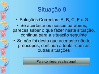 Situação 9 Soluções Correctas: A, B, C, F e G Se acertaste os nossos parabéns, pareces saber o que fazer nesta situação, continua para a situação seguinte Se não foi desta que acertaste não te preocupes, continua a tentar com as outras situações Para continuares clica aqui! 