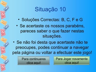 Situação 10 Soluções Correctas: B, C, F e G Se acertaste os nossos parabéns, pareces saber o que fazer nestas situações. Se não foi desta que acertaste não te preocupes, podes continuar a navegar pela página ou voltar a efectuar este jogo! Para continuares clica aqui! Para Jogar novamente clica aqui! 
