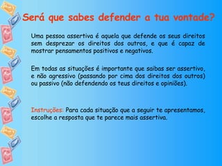 Uma pessoa assertiva é aquela que defende os seus direitos sem desprezar os direitos dos outros, e que é capaz de mostrar pensamentos positivos e negativos.  Em todas as situações é importante que saibas ser assertivo, e não agressivo (passando por cima dos direitos dos outros) ou passivo (não defendendo os teus direitos e opiniões). Instruções:  Para cada situação que a seguir te apresentamos, escolhe a resposta que te parece mais assertiva. Será que sabes defender a tua vontade? 