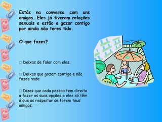 Estás na conversa com uns amigos. Eles já tiveram relações sexuais e estão a gozar contigo por ainda não teres tido. O que fazes?    Deixas de falar com eles.    Deixas que gozem contigo e não fazes nada .    Dizes que cada pessoa tem direito a fazer as suas opções e eles só têm é que as respeitar se forem teus amigos.  