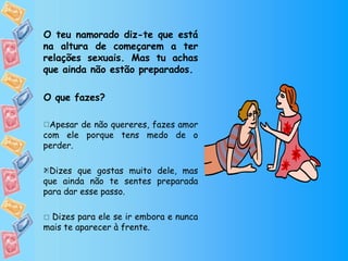 O teu namorado diz-te que está na altura de começarem a ter relações sexuais. Mas tu achas que ainda não estão preparados. O que fazes? Apesar de não quereres, fazes amor com ele porque tens medo de o perder. Dizes que gostas muito dele, mas que ainda não te sentes preparada para dar esse passo.    Dizes para ele se ir embora e nunca mais te aparecer à frente.  