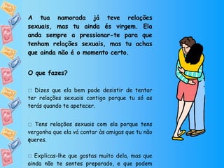 A tua namorada já teve relações sexuais, mas tu ainda és virgem. Ela anda sempre a pressionar-te para que tenham relações sexuais, mas tu achas que ainda não é o momento certo. O que fazes?    Dizes que ela bem pode desistir de tentar ter relações sexuais contigo porque tu só as terás quando te apetecer.    Tens relações sexuais com ela porque tens vergonha que ela vá contar às amigas que tu não queres.    Explicas-lhe que gostas muito dela, mas que ainda não te sentes preparado, e que podem mostrar o amor que sentem de outra forma.  
