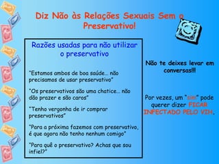 Diz Não às Relações Sexuais Sem o Preservativo! Razões usadas para não utilizar o preservativo “ Estamos ambos de boa saúde… não precisamos de usar preservativo” “ Os preservativos são uma chatice… não dão prazer e são caros” “ Tenho vergonha de ir comprar preservativos” “ Para a próxima fazemos com preservativo, é que agora não tenho nenhum comigo” “ Para quê o preservativo? Achas que sou infiel?” Não te deixes levar em conversas!!! Por vezes, um “ sim ” pode querer dizer   FICAR INFECTADO PELO VIH . 