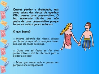 Queres perder a virgindade, mas como sabes dos riscos de apanhar VIH, queres usar preservativo. O teu namorado diz-te que não gosta de usar preservativo porque torna as coisas pouco naturais. O que fazes?    Mesmo sabendo dos riscos, acabas por fazer porque não consegues fazer com que ele mude de ideias.    Dizes que só fazes se for com preservativo e até te ofereces para o ajudar a colocar.    Dizes que nunca mais o queres ver porque é um irresponsável.  