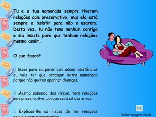 Tu e a tua namorada sempre tiveram relações com preservativo, mas ela está sempre a insistir para não o usarem. Desta vez, tu não tens nenhum contigo e ela insiste para que tenham relações mesmo assim. O que fazes?    Dizes para ela parar com essas insistências ou vais ter que arranjar outra namorada porque não queres apanhar doenças.    Mesmo sabendo dos riscos, tens relações sem preservativo, porque será só desta vez.    Explicas-lhe os riscos de ter relações sexuais sem preservativo.  Voltar à página inicial 