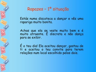 Rapazes – 1ª situação Estás numa discoteca a dançar e vês uma rapariga muito bonita. Achas que ela se veste muito bem e é muito atraente. É discreta e não dança para se exibir. É o teu dia! Ela aceitou dançar, gostou de ti e aceitou o teu convite para terem relações num local escolhido pelos dois. 