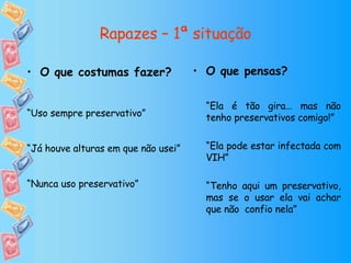 Rapazes – 1ª situação O que pensas? “ Ela é tão gira… mas não tenho preservativos comigo!” “ Ela pode estar infectada com VIH” “ Tenho aqui um preservativo, mas se o usar ela vai achar que não  confio nela” O que costumas fazer? “ Uso sempre preservativo” “ Já houve alturas em que não usei” “ Nunca uso preservativo” 