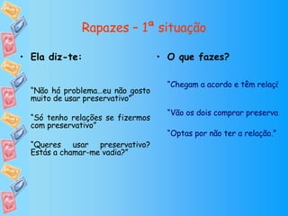 Rapazes – 1ª situação O que fazes? “Chegam a acordo e têm relação sem preservativo” “Vão os dois comprar preservativos a uma farmácia de serviço ou loja de conveniência ou pedem a um amigo que lhes empreste. De seguida têm a relação com protecção” “Optas por não ter a relação.” Ela diz-te: “ Não há problema…eu não gosto muito de usar preservativo” “ Só tenho relações se fizermos com preservativo” “ Queres usar preservativo? Estás a chamar-me vadia?” 