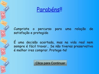 Parabéns !! Cumpriste o percurso para uma relação de satisfação e protegida É uma decisão acertada, mas na vida real nem sempre é fácil travar… Se não tiveres preservativo é melhor ires comprar. Protege-te! Clica para Continuar 