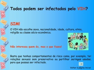 Todos podem ser infectados pelo  VIH ? SIM! O VIH não escolhe sexo, nacionalidade, idade, cultura, etnia, religião ou classe sócio-económica. Não interessa quem és, mas o que fazes!   Basta que tenhas comportamentos de risco como, por exemplo, ter relações sexuais sem preservativo ou partilhar seringas usadas, para que possas ser infectado. Voltar à página inicial 