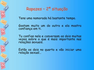 Rapazes – 2ª situação Tens uma namorada há bastante tempo. Gostam muito um do outro e ela mostra confiança em ti. Tu confias nela e conversam os dois muitas vezes sobre o que é mais importante nas relações sexuais. Estão os dois no quarto e vão iniciar uma relação sexual… 