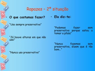 Rapazes – 2ª situação Ela diz-te: “ Podemos fazer sem preservativo porque estou a tomar a pílula” “ Nunca fazemos sem preservativo, dizem que é tão bom…” O que costumas fazer? “ Uso sempre preservativo” “ Já houve alturas em que não usei” “ Nunca uso preservativo” 