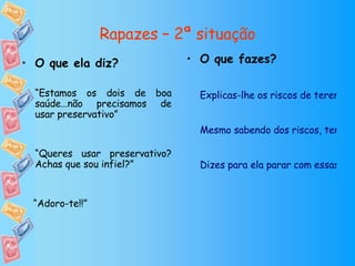 Rapazes – 2ª situação O que fazes? Explicas-lhe os riscos de terem relações sexuais sem preservativo.  Mesmo sabendo dos riscos, tens relações sem preservativo mas só desta vez. Dizes para ela parar com essas insistências ou vais ter que arranjar outra namorada porque não queres apanhar doenças. O que ela diz? “ Estamos os dois de boa saúde…não precisamos de usar preservativo” “ Queres usar preservativo? Achas que sou infiel?” “ Adoro-te!!” 