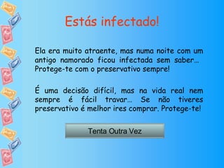 Estás infectado! Ela era muito atraente, mas numa noite com um antigo namorado ficou infectada sem saber…  Protege-te com o preservativo sempre! É uma decisão difícil, mas na vida real nem sempre é fácil travar… Se não tiveres preservativo é melhor ires comprar. Protege-te! Tenta Outra Vez 