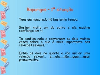 Raparigas – 1ª situação Tens um namorado há bastante tempo. Gostam muito um do outro e ele mostra confiança em ti. Tu confias nele e conversam os dois muitas vezes sobre o que é mais importante nas relações sexuais. Estão os dois no quarto e vão iniciar uma relação sexual…  e ele não quer usar preservativo. 