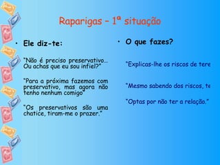 Raparigas – 1ª situação O que fazes? “Explicas-lhe os riscos de terem relações sexuais sem preservativo e acabam por ter relação com preservativo” “Mesmo sabendo dos riscos, tens relações sem preservativo mas só desta vez” “Optas por não ter a relação.” Ele diz-te: “ Não é preciso preservativo…Ou achas que eu sou infiel?” “ Para a próxima fazemos com preservativo, mas agora não tenho nenhum comigo” “ Os preservativos são uma chatice, tiram-me o prazer.” 