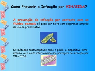 Como Prevenir a Infecção por  VIH/SIDA ? A prevenção da infecção por contacto com os fluidos sexuais   só pode ser feita com segurança através do uso de preservativo. Os métodos contraceptivos como a pílula, o dispositivo intra-uterino, ou o coito interrompido não protegem da infecção por VIH/SIDA. 