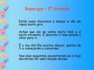 Raparigas – 2ª situação Estás numa discoteca a dançar e vês um rapaz muito giro. Achas que ele se veste muito bem e é muito atraente. É discreto e tem estado a olhar para ti. É o teu dia! Ele aceitou dançar, gostou de ti e começaram a conversar. Nos dias seguintes encontraram-se e hoje decidiram ter uma relação sexual. 