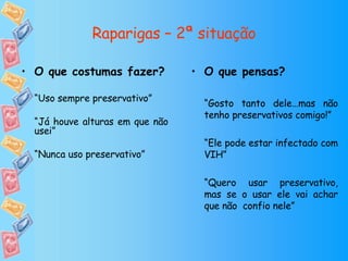Raparigas – 2ª situação O que pensas? “ Gosto tanto dele…mas não tenho preservativos comigo!” “ Ele pode estar infectado com VIH” “ Quero usar preservativo, mas se o usar ele vai achar que não  confio nele” O que costumas fazer? “ Uso sempre preservativo” “ Já houve alturas em que não usei” “ Nunca uso preservativo” 