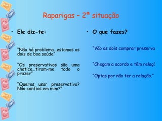 Raparigas – 2ª situação O que fazes? “Vão os dois comprar preservativos a uma farmácia de serviço ou loja de conveniência ou pedem emprestado a um amigo. De seguida têm a relação com protecção” “Chegam a acordo e têm relação sem preservativo” “Optas por não ter a relação.” Ele diz-te: “ Não há problema…estamos os dois de boa saúde” “ Os preservativos são uma chatice…tiram-me todo o prazer” “ Queres usar preservativo? Não confias em mim?” 