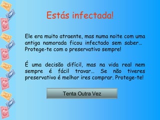 Estás infectada! Ele era muito atraente, mas numa noite com uma antiga namorada ficou infectado sem saber…  Protege-te com o preservativo sempre! É uma decisão difícil, mas na vida real nem sempre é fácil travar… Se não tiveres preservativo é melhor ires comprar. Protege-te! Tenta Outra Vez 