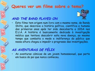 Queres ver um filme sobre o tema? AND THE BAND PLAYED ON Este filme tem origem num livro com o mesmo nome, de Randy Shilts, que descreve a história política, científica e humana dos primeiros anos após ter sido descoberta a SIDA nos E.U.A. A história é basicamente dedicada à investigação médica que tentava descobrir esta nova doença, ao mesmo tempo que combatia o medo e indiferença do público que nessa altura chegou a impedir o progresso das investigações.  AS AVENTURAS DE FÉLIX As aventuras cómicas de um jovem homossexual, que parte em busca do pai que nunca conheceu. 