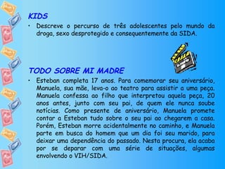 KIDS Descreve o percurso de três adolescentes pelo mundo da droga, sexo desprotegido e consequentemente da SIDA. TODO SOBRE MI MADRE Esteban completa 17 anos. Para comemorar seu aniversário, Manuela, sua mãe, leva-o ao teatro para assistir a uma peça. Manuela confessa ao filho que interpretou aquela peça, 20 anos antes, junto com seu pai, de quem ele nunca soube notícias. Como presente de aniversário, Manuela promete contar a Esteban tudo sobre o seu pai ao chegarem a casa. Porém, Esteban morre acidentalmente no caminho, e Manuela parte em busca do homem que um dia foi seu marido, para deixar uma dependência do passado. Nesta procura, ela acaba por se deparar com uma série de situações, algumas envolvendo o VIH/SIDA. 