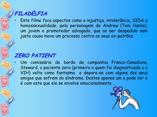 FILADÉLFIA Este filme foca aspectos como a injustiça, intolerância, SIDA e homossexualidade, pela personagem de Andrew (Tom Hanks), um jovem e prometedor advogado, que ao ser despedido sem justa causa move um processo contra os seus ex-patrões ZERO PATIENT Um comissário de bordo da companhia Franco-Canadiana, Steward, o paciente zero (primeiro a quem foi diagnosticado o o VIH) volta como fantasma  e depara-se com alguns dos seus amigos que sofrem do síndrome. Destes apenas um o pode ver e é com este que ele se envolve emocionalmente… 