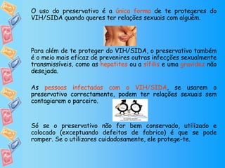 O uso do preservativo é a  única forma  de te protegeres do VIH/SIDA quando queres ter relações sexuais com alguém.  Para além de te proteger do VIH/SIDA, o preservativo também é o meio mais eficaz de prevenires outras infecções sexualmente transmissíveis, como as  hepatites  ou a  sífilis  e uma  gravidez  não desejada. As  pessoas infectadas com o VIH/SIDA , se usarem o preservativo correctamente, podem ter relações sexuais sem contagiarem o parceiro. Só se o preservativo não for bem conservado, utilizado e colocado (exceptuando defeitos de fabrico) é que se pode romper. Se o utilizares cuidadosamente, ele protege-te. 