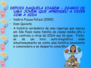 DEPOIS DAQUELA VIAGEM - DIÁRIO DE UMA JOVEM QUE APRENDEU A VIVER COM A SIDA Valéria Piazza Polizzi (2000) Dom Quixote   A história verdadeira de uma rapariga que nasceu em São Paulo numa família de classe média alta e que contraiu o vírus da SIDA aos 16 anos.  Trata-se de um livro auto-biográfico onde simultaneamente se conta uma história envolvente e comovedora e se desperta consciências. 