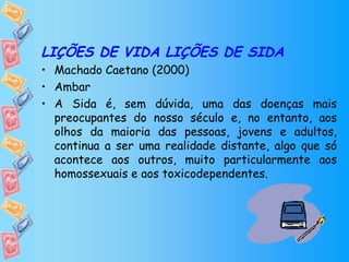 LIÇÕES DE VIDA LIÇÕES DE SIDA Machado Caetano (2000) Ambar A Sida é, sem dúvida, uma das doenças mais preocupantes do nosso século e, no entanto, aos olhos da maioria das pessoas, jovens e adultos, continua a ser uma realidade distante, algo que só acontece aos outros, muito particularmente aos homossexuais e aos toxicodependentes. 