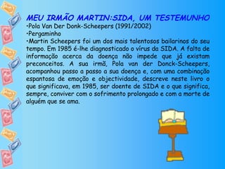 MEU IRMÃO MARTIN:SIDA, UM TESTEMUNHO Pola Van Der Donk-Scheepers (1991/2002) Pergaminho Martin Scheepers foi um dos mais talentosos bailarinos do seu tempo. Em 1985 é-lhe diagnosticado o vírus da SIDA. A falta de informação acerca da doença não impede que já existam preconceitos. A sua irmã, Pola van der Donck-Scheepers, acompanhou passo a passo a sua doença e, com uma combinação espantosa de emoção e objectividade, descreve neste livro o que significava, em 1985, ser doente de SIDA e o que significa, sempre, conviver com o sofrimento prolongado e com a morte de alguém que se ama. 