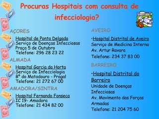 Procuras Hospitais com consulta de infecciologia?   AÇORES Hospital de Ponta Delgada Serviço de Doenças Infecciosas Praça 5 de Outubro Telefone: 296 28 23 22 ALMADA Hospital Garcia da Horta Serviço de Infecciologia Bº do Matadouro - Pragal Telefone: 21 272 67 00 AMADORA/SINTRA Hospital Fernando Fonseca IC 19- Amadora Telefone: 21 434 82 00 AVEIRO Hospital Distrital de Aveiro Serviço de Medicina Interna Av. Artur Ravara Telefone: 234 37 83 00   BARREIRO Hospital Distrital do Barreiro Unidade de Doenças Infecciosas Av. Movimento das Forças Armadas Telefone: 21 204 75 60 