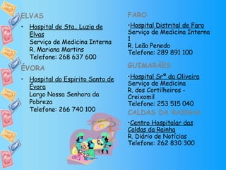 ELVAS Hospital de Sta.. Luzia de Elvas Serviço de Medicina Interna R. Mariana Martins Telefone: 268 637 600 ÉVORA Hospital do Espirito Santo de Évora Largo Nossa Senhora da Pobreza Telefone: 266 740 100 FARO Hospital Distrital de Faro Serviço de Medicina Interna 1 R. Leão Penedo Telefone: 289 891 100 GUIMARÃES Hospital Srª da Oliveira Serviço de Medicina R. dos Cortilheiros - Creixomil Telefone: 253 515 040 CALDAS DA RAINHA Centro Hospitalar das Caldas da Rainha R. Diário de Notícias Telefone: 262 830 300 