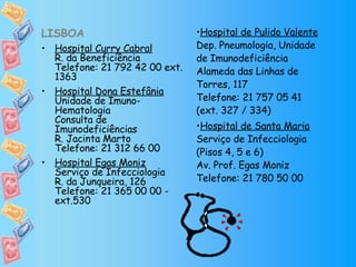 LISBOA Hospital Curry Cabral R. da Beneficiência Telefone: 21 792 42 00 ext. 1363 Hospital Dona Estefânia Unidade de Imuno-Hematologia Consulta de Imunodeficiências R. Jacinta Marto Telefone: 21 312 66 00  Hospital Egas Moniz Serviço de Infecciologia R. da Junqueira, 126 Telefone: 21 365 00 00 - ext.530 Hospital de Pulido Valente Dep. Pneumologia, Unidade de Imunodeficiência Alameda das Linhas de Torres, 117 Telefone: 21 757 05 41 (ext. 327 / 334) Hospital de Santa Maria Serviço de Infecciologia (Pisos 4, 5 e 6) Av. Prof. Egas Moniz Telefone: 21 780 50 00 