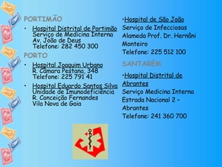 PORTIMÃO Hospital Distrital de Portimão Serviço de Medicina Interna Av. João de Deus Telefone: 282 450 300 PORTO Hospital Joaquim Urbano R. Câmara Pestana, 348 Telefone: 225 791 41 Hospital Eduardo Santos Silva Unidade de Imunodeficiência R. Conceição Fernandes Vila Nova de Gaia Hospital de São João Serviço de Infecciosas Alameda Prof. Dr. Hernâni Monteiro Telefone: 225 512 100 SANTARÉM Hospital Distrital de Abrantes Serviço Medicina Interna Estrada Nacional 2 – Abrantes Telefone: 241 360 700 