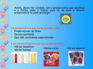 Assim, deves ter cuidado com o preservativo que escolhes e a forma como o tratas, pois só um bom e intacto preservativo te pode proteger.  Os preservativos que deves escolher são : Preservativos de látex De boa qualidade Que não contenham espermicidas E há vários preservativos que podes escolher… Vários tamanhos Várias formas  Várias cores Vários sabores 